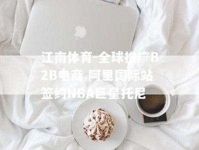 江南体育-全球推广B2B电商 阿里国际站签约NBA巨星托尼