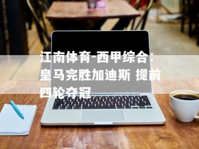 江南体育-西甲综合：皇马完胜加迪斯 提前四轮夺冠