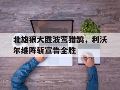 江南体育-北雄狼大胜波鸾猎鹊，利沃尔维阵斩宣告全胜