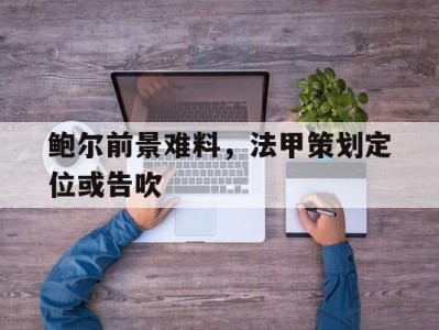 江南体育-鲍尔前景难料，法甲策划定位或告吹