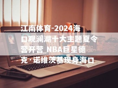 江南体育-2024海口观澜湖十大主题夏令营开营 NBA巨星德克·诺维茨基现身海口