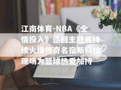 江南体育-NBA《全情投入》巡回主题展持续火爆传奇名宿斯科拉现场为篮球热爱加持