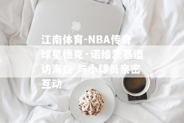 江南体育-NBA传奇球星德克·诺维茨基造访海口 与小球员亲密互动