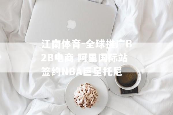 江南体育-全球推广B2B电商 阿里国际站签约NBA巨星托尼