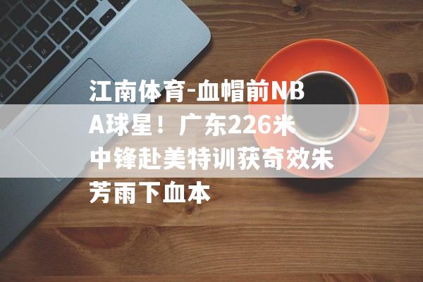 江南体育-血帽前NBA球星！广东226米中锋赴美特训获奇效朱芳雨下血本